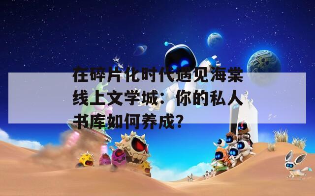 在碎片化时代遇见海棠线上文学城：你的私人书库如何养成？