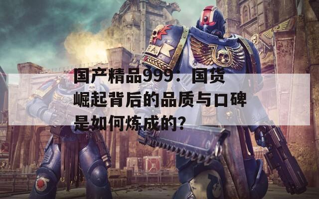 国产精品999：国货崛起背后的品质与口碑是如何炼成的？