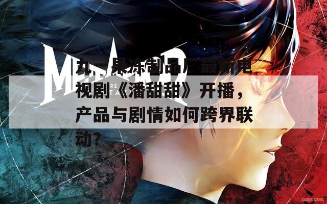 九一果冻制品厂最新电视剧《潘甜甜》开播，产品与剧情如何跨界联动？