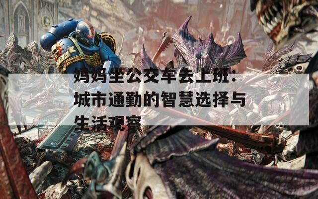 妈妈坐公交车去上班：城市通勤的智慧选择与生活观察
