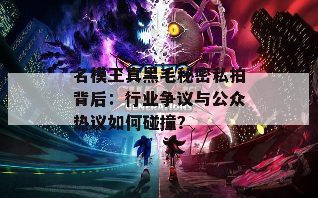 名模王真黑毛秘密私拍背后：行业争议与公众热议如何碰撞？