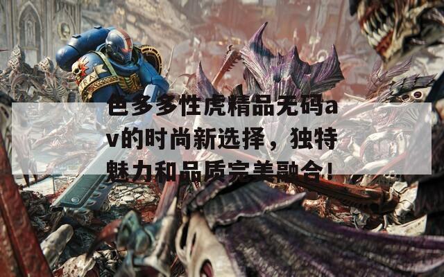 色多多性虎精品无码av的时尚新选择，独特魅力和品质完美融合！