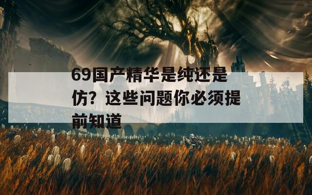 69国产精华是纯还是仿？这些问题你必须提前知道