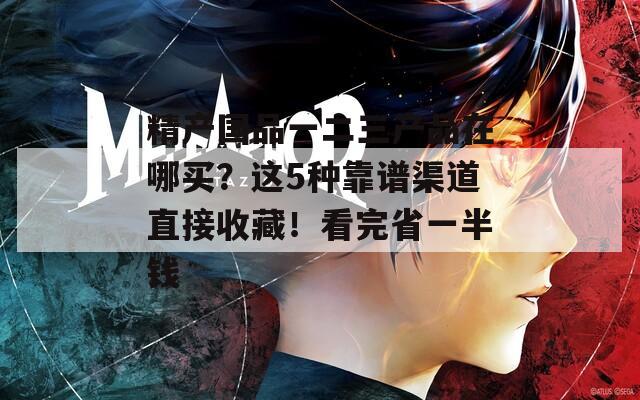 精产国品一二三产品在哪买？这5种靠谱渠道直接收藏！看完省一半钱