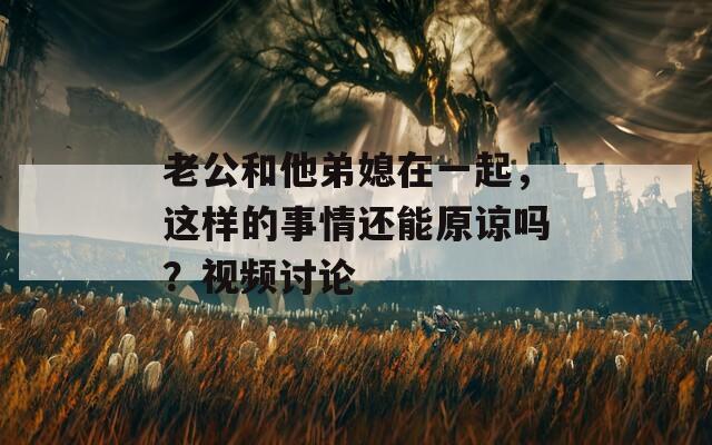 老公和他弟媳在一起，这样的事情还能原谅吗？视频讨论