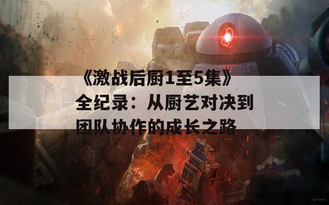 《激战后厨1至5集》全纪录：从厨艺对决到团队协作的成长之路