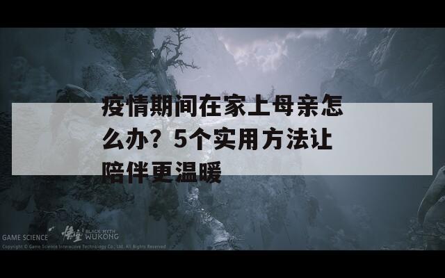 疫情期间在家上母亲怎么办？5个实用方法让陪伴更温暖