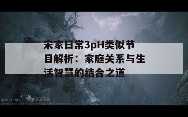 宋家日常3pH类似节目解析：家庭关系与生活智慧的结合之道