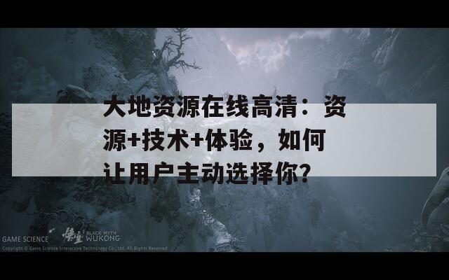 大地资源在线高清：资源+技术+体验，如何让用户主动选择你？