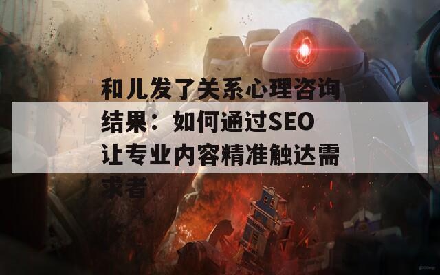 和儿发了关系心理咨询结果：如何通过SEO让专业内容精准触达需求者