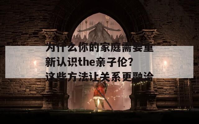 为什么你的家庭需要重新认识the亲子伦？这些方法让关系更融洽