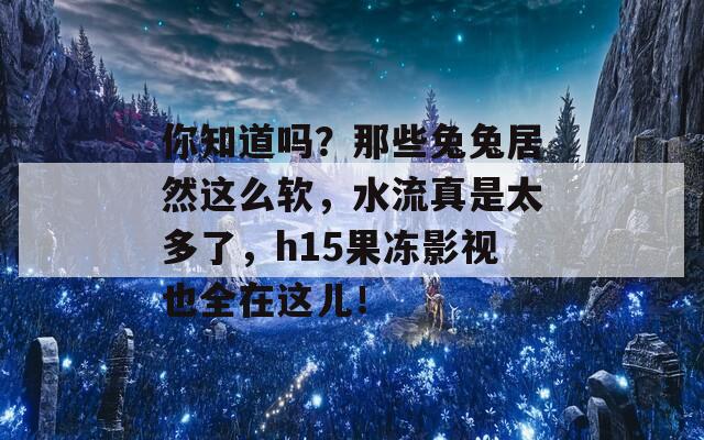 你知道吗？那些兔兔居然这么软，水流真是太多了，h15果冻影视也全在这儿！