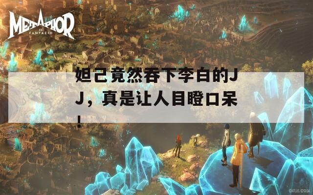 妲己竟然吞下李白的JJ，真是让人目瞪口呆！