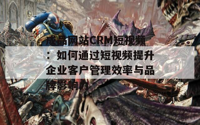 成品网站CRM短视频：如何通过短视频提升企业客户管理效率与品牌影响力