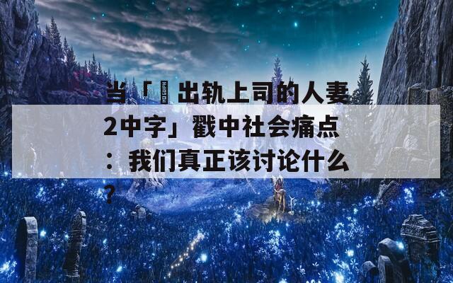 当「巜出轨上司的人妻2中字」戳中社会痛点：我们真正该讨论什么？