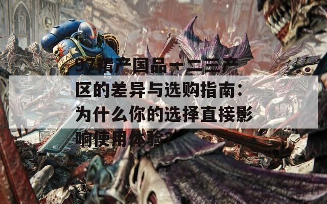 97精产国品一二三产区的差异与选购指南：为什么你的选择直接影响使用体验？