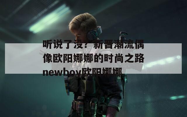听说了没？新晋潮流偶像欧阳娜娜的时尚之路newboy欧阳娜娜