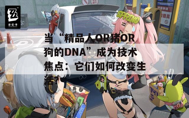 当“精品人OR猪OR狗的DNA”成为技术焦点：它们如何改变生活？