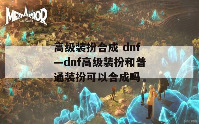 高级装扮合成 dnf—dnf高级装扮和普通装扮可以合成吗