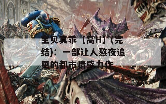 宝贝真乖【高H】(完结)：一部让人熬夜追更的都市情感力作