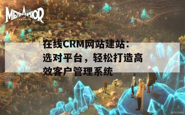 在线CRM网站建站：选对平台，轻松打造高效客户管理系统