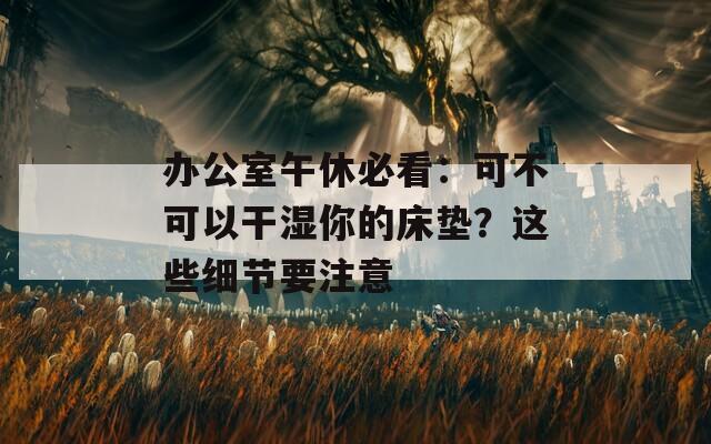 办公室午休必看：可不可以干湿你的床垫？这些细节要注意