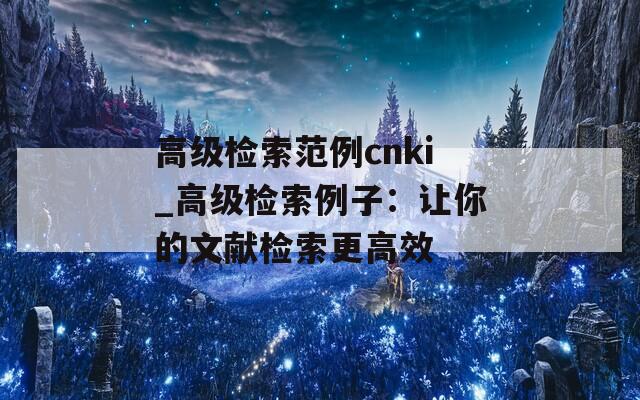 高级检索范例cnki_高级检索例子：让你的文献检索更高效