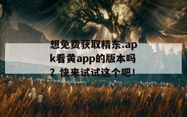 想免费获取精东.apk看黄app的版本吗？快来试试这个吧！