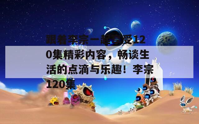 跟着李宗一起享受120集精彩内容，畅谈生活的点滴与乐趣！李宗120集