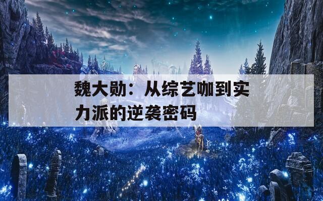 魏大勋：从综艺咖到实力派的逆袭密码