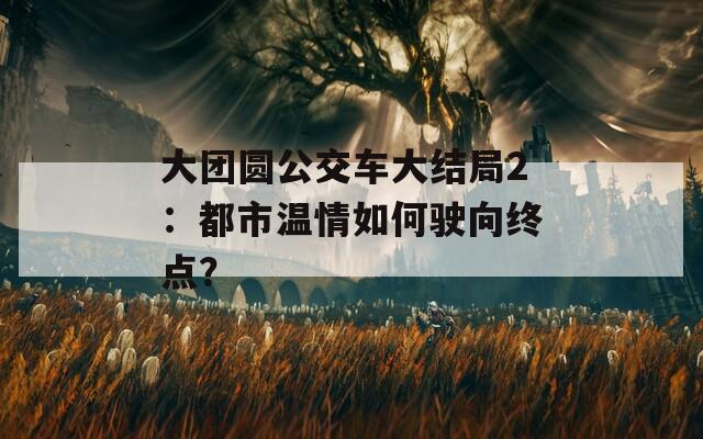 大团圆公交车大结局2：都市温情如何驶向终点？