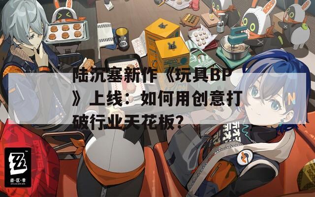 陆沉塞新作《玩具BP》上线：如何用创意打破行业天花板？