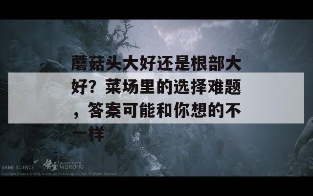 蘑菇头大好还是根部大好？菜场里的选择难题，答案可能和你想的不一样