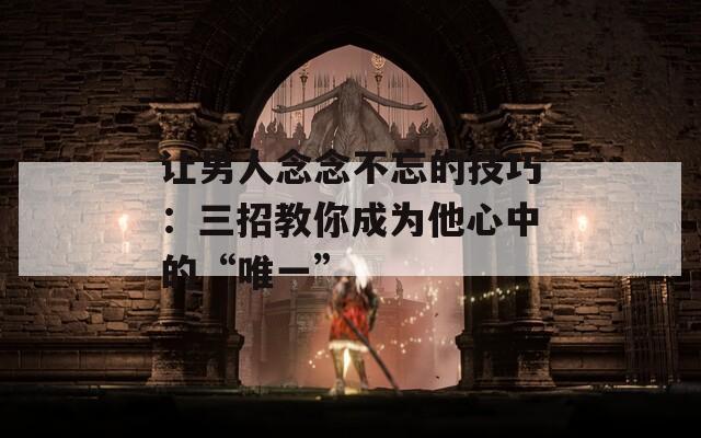 让男人念念不忘的技巧：三招教你成为他心中的“唯一”