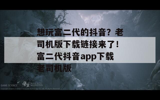 想玩富二代的抖音？老司机版下载链接来了！富二代抖音app下载老司机版