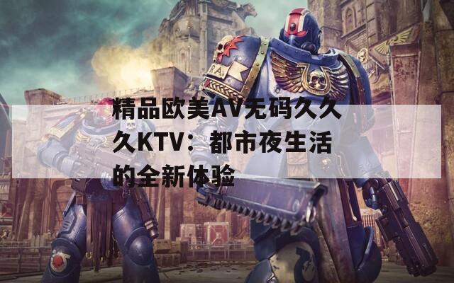 精品欧美AV无码久久久KTV：都市夜生活的全新体验