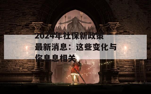 2024年社保新政策最新消息：这些变化与你息息相关