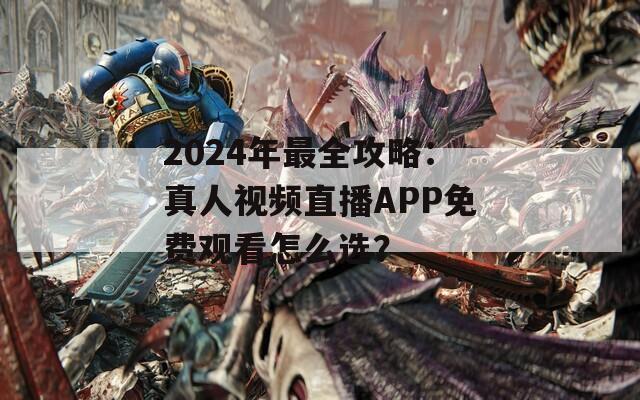 2024年最全攻略：真人视频直播APP免费观看怎么选？