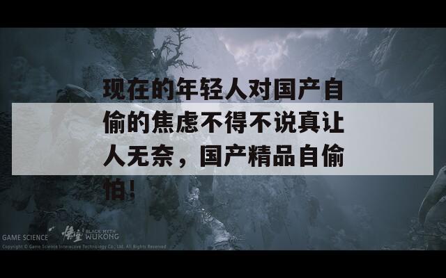 现在的年轻人对国产自偷的焦虑不得不说真让人无奈，国产精品自偷怕！