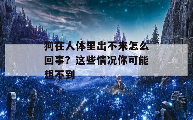 狗在人体里出不来怎么回事？这些情况你可能想不到