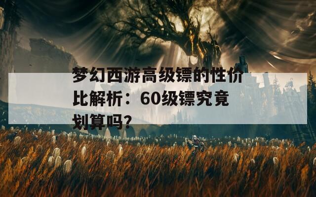 梦幻西游高级镖的性价比解析：60级镖究竟划算吗？