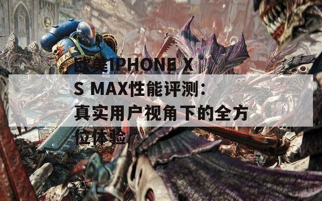 欧美IPHONE XS MAX性能评测：真实用户视角下的全方位体验