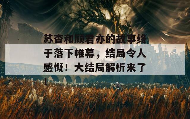 苏杳和顾君亦的故事终于落下帷幕，结局令人感慨！大结局解析来了！