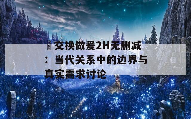 巜交换做爰2H无删减：当代关系中的边界与真实需求讨论