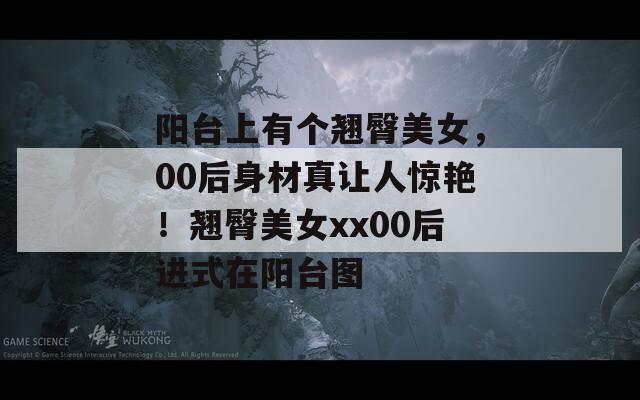 阳台上有个翘臀美女，00后身材真让人惊艳！翘臀美女xx00后进式在阳台图