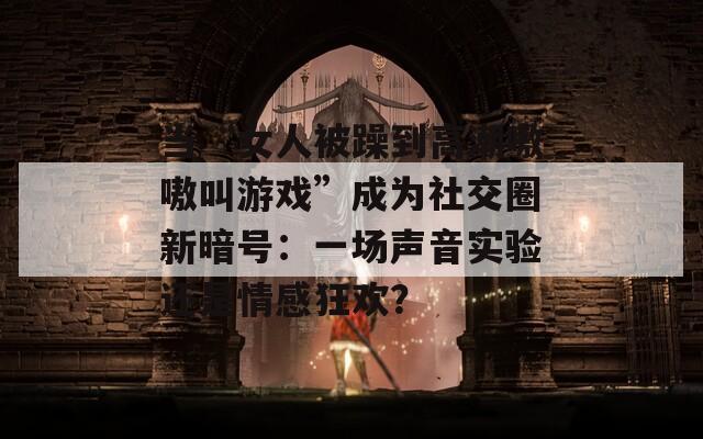 当“女人被躁到高潮嗷嗷叫游戏”成为社交圈新暗号：一场声音实验还是情感狂欢？