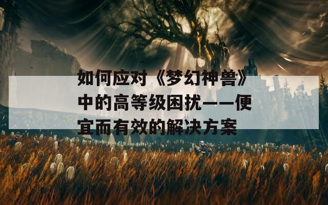 如何应对《梦幻神兽》中的高等级困扰——便宜而有效的解决方案