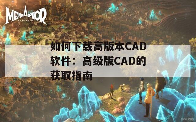 如何下载高版本CAD软件：高级版CAD的获取指南