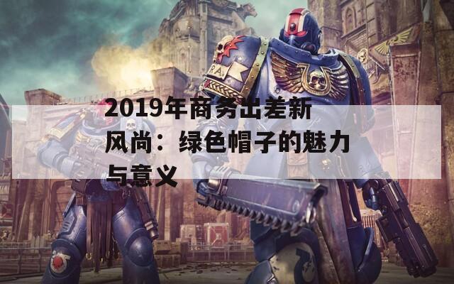 2019年商务出差新风尚：绿色帽子的魅力与意义