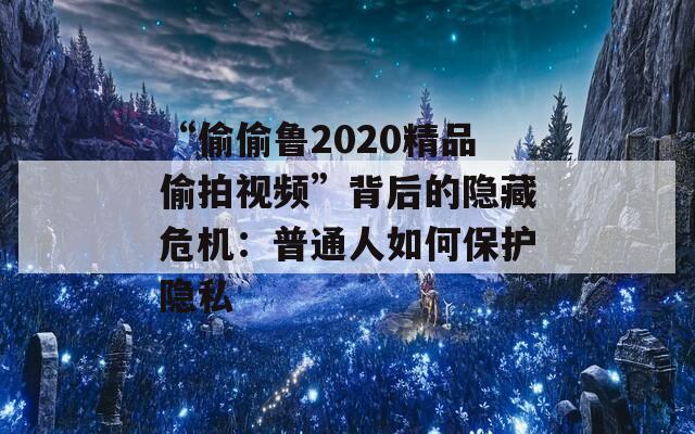 “偷偷鲁2020精品偷拍视频”背后的隐藏危机：普通人如何保护隐私